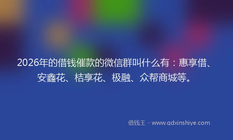 2026年的借钱催款的微信群叫什么有:惠享借、安鑫花、桔享花、极融、众帮商城等。
