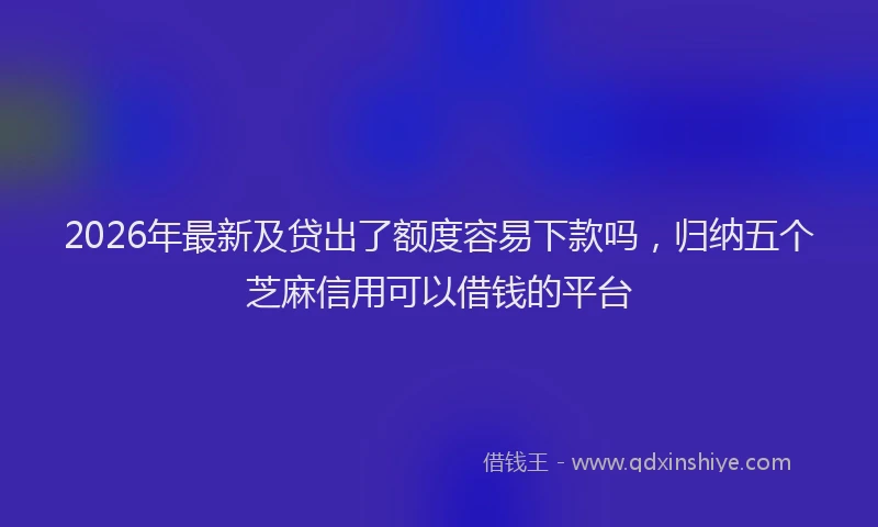 2026年最新及贷出了额度容易下款吗，归纳五个芝麻信用可以借钱的平台