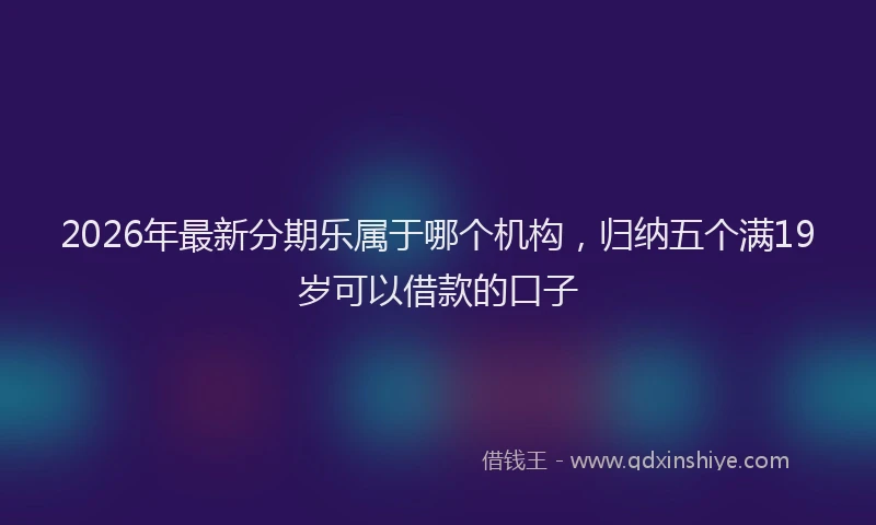 2026年最新分期乐属于哪个机构，归纳五个满19岁可以借款的口子