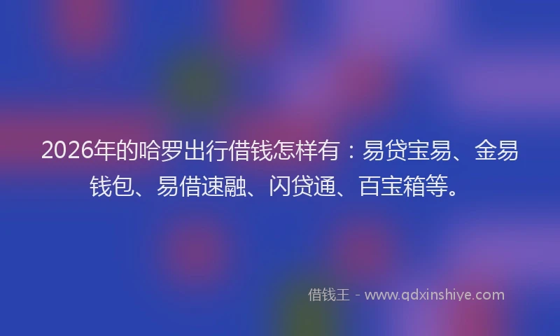 2026年的哈罗出行借钱怎样有：易贷宝易、金易钱包、易借速融、闪贷通、百宝箱等。