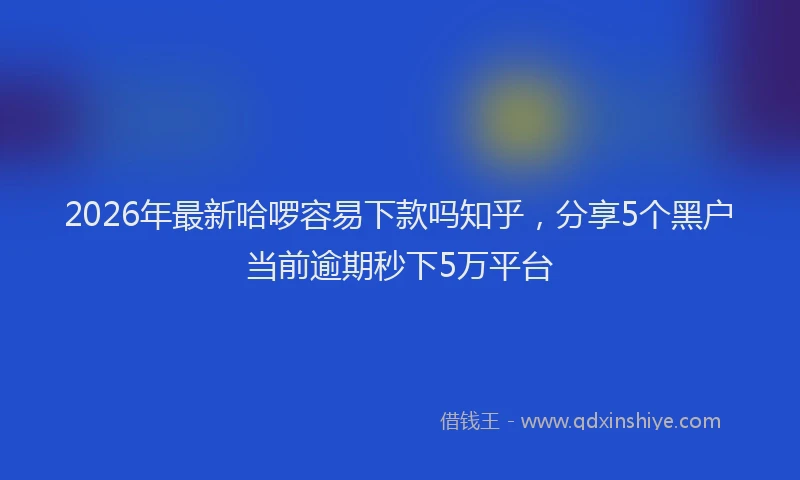 2026年最新哈啰容易下款吗知乎,分享5个黑户当前逾期秒下5万平台