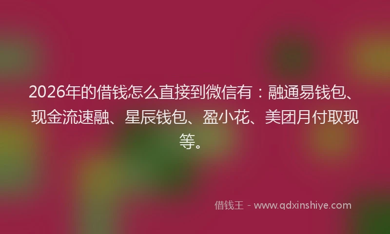 2026年的借钱怎么直接到微信有：融通易钱包、现金流速融、星辰钱包、盈小花、美团月付取现等。