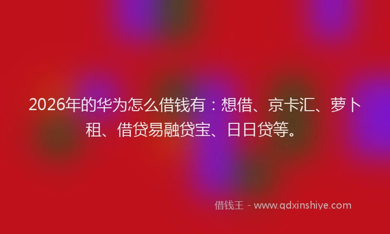 2026年的华为怎么借钱有：想借、京卡汇、萝卜租、借贷易融贷宝、日日贷等。