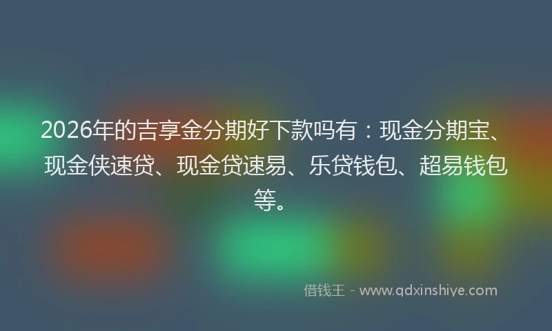 2026年的吉享金分期好下款吗有:现金分期宝、现金侠速贷、现金贷速易、乐贷钱包、超易钱包等。