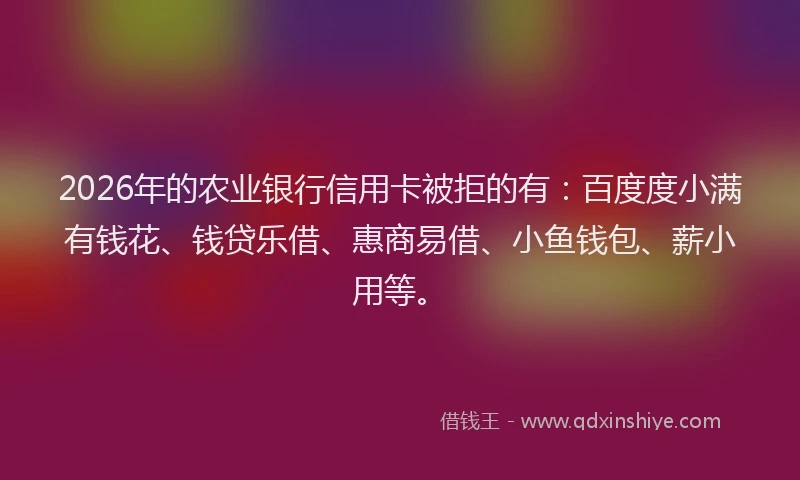 2026年的农业银行信用卡被拒的有：百度度小满有钱花、钱贷乐借、惠商易借、小鱼钱包、薪小用等。