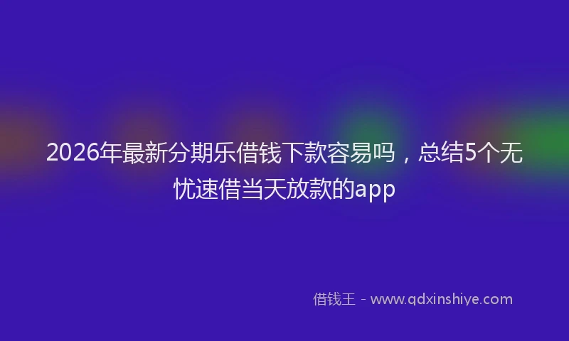 2026年最新分期乐借钱下款容易吗，总结5个无忧速借当天放款的app