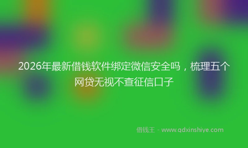 2026年最新借钱软件绑定微信安全吗，梳理五个网贷无视不查征信口子