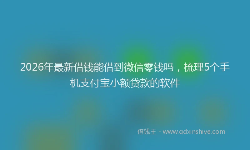 2026年最新借钱能借到微信零钱吗,梳理5个手机支付宝小额贷款的软件