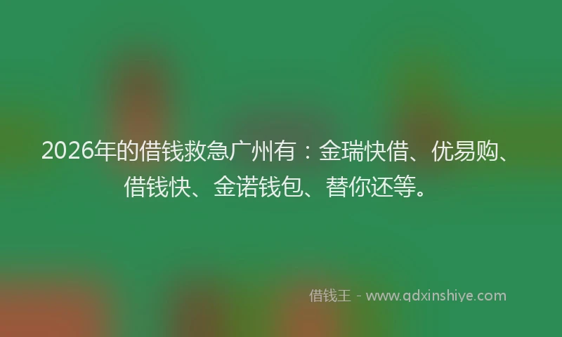 2026年的借钱救急广州有：金瑞快借、优易购、借钱快、金诺钱包、替你还等。