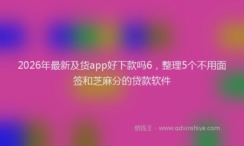 2026年最新及货app好下款吗6，整理5个不用面签和芝麻分的贷款软件