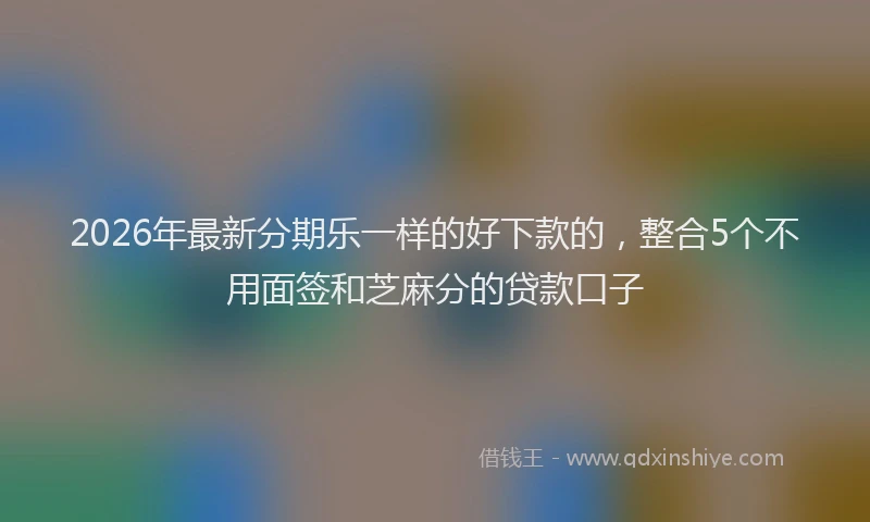 2026年最新分期乐一样的好下款的,整合5个不用面签和芝麻分的贷款口子