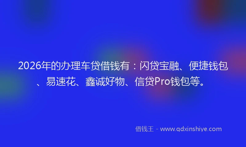 2026年的办理车贷借钱有：闪贷宝融、便捷钱包、易速花、鑫诚好物、信贷Pro钱包等。