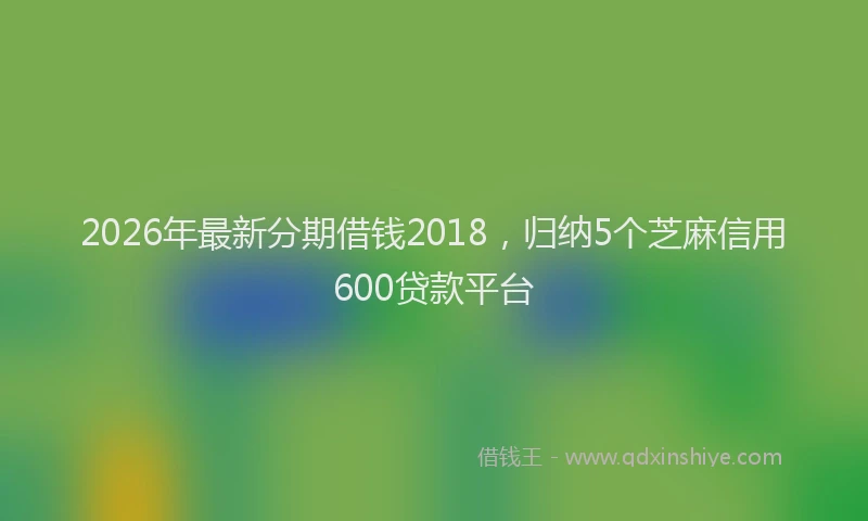 2026年最新分期借钱2018，归纳5个芝麻信用600贷款平台