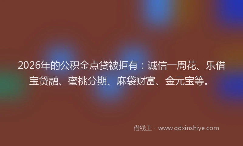 2026年的公积金点贷被拒有：诚信一周花、乐借宝贷融、蜜桃分期、麻袋财富、金元宝等。