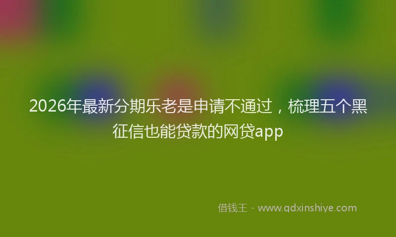 2026年最新分期乐老是申请不通过，梳理五个黑征信也能贷款的网贷app