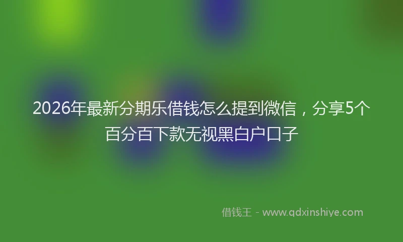 2026年最新分期乐借钱怎么提到微信，分享5个百分百下款无视黑白户口子