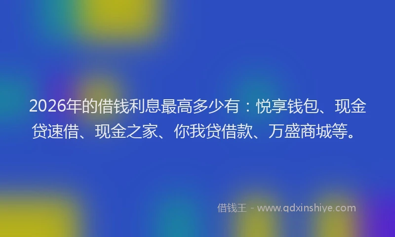 2026年的借钱利息最高多少有:悦享钱包、现金贷速借、现金之家、你我贷借款、万盛商城等。