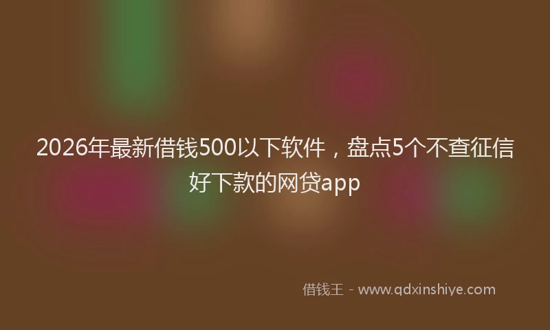 2026年最新借钱500以下软件，盘点5个不查征信好下款的网贷app