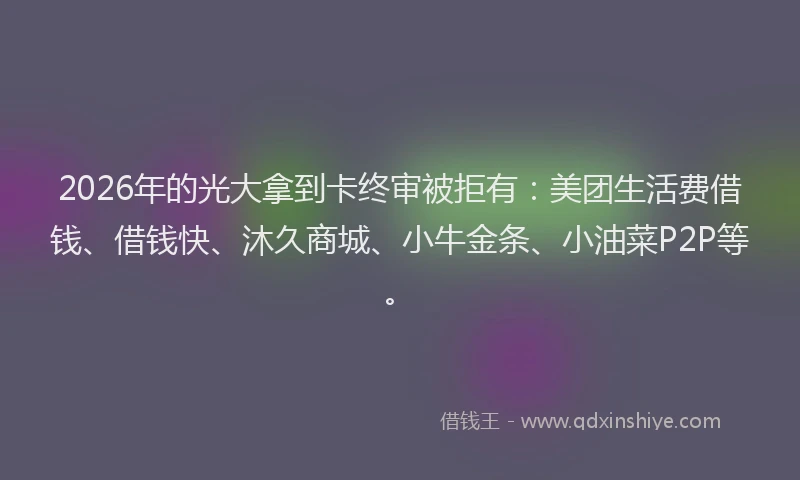 2026年的光大拿到卡终审被拒有：美团生活费借钱、借钱快、沐久商城、小牛金条、小油菜P2P等。