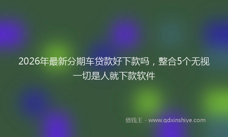 2026年最新分期车贷款好下款吗，整合5个无视一切是人就下款软件