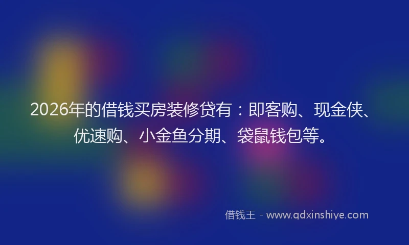 2026年的借钱买房装修贷有:即客购、现金侠、优速购、小金鱼分期、袋鼠钱包等。