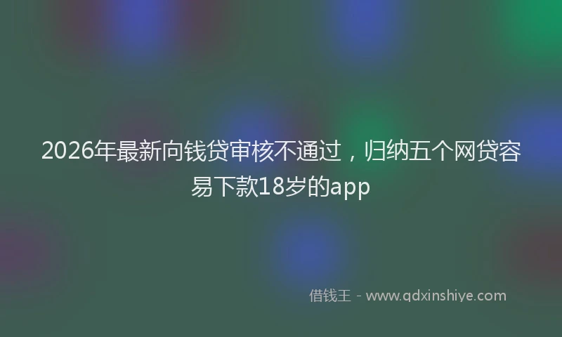 2026年最新向钱贷审核不通过，归纳五个网贷容易下款18岁的app