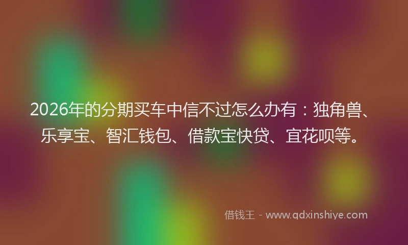 2026年的分期买车中信不过怎么办有:独角兽、乐享宝、智汇钱包、借款宝快贷、宜花呗等。