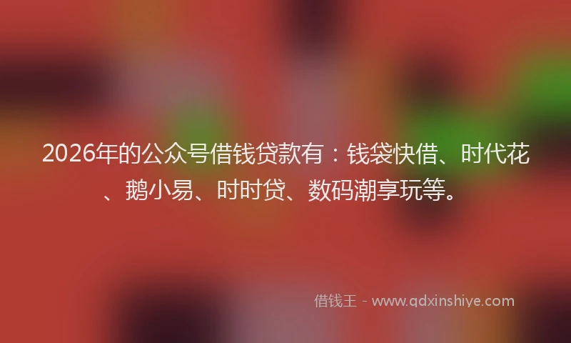 2026年的公众号借钱贷款有：钱袋快借、时代花、鹅小易、时时贷、数码潮享玩等。