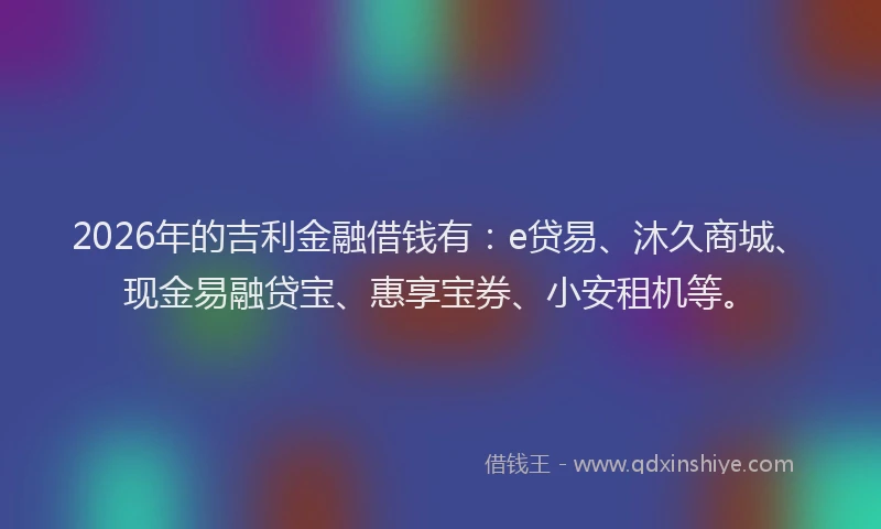 2026年的吉利金融借钱有:e贷易、沐久商城、现金易融贷宝、惠享宝券、小安租机等。