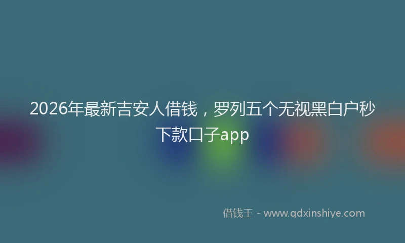 2026年最新吉安人借钱,罗列五个无视黑白户秒下款口子app