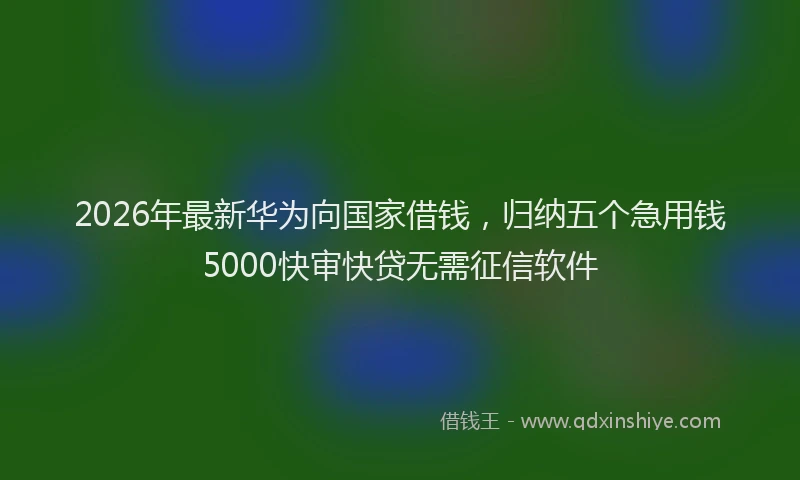 2026年最新华为向国家借钱，归纳五个急用钱5000快审快贷无需征信软件