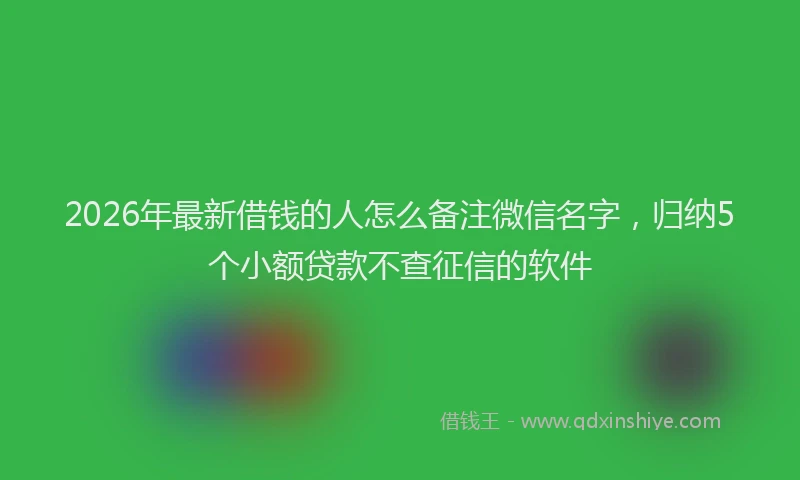 2026年最新借钱的人怎么备注微信名字，归纳5个小额贷款不查征信的软件