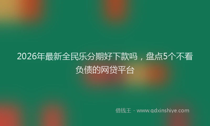 2026年最新全民乐分期好下款吗，盘点5个不看负债的网贷平台