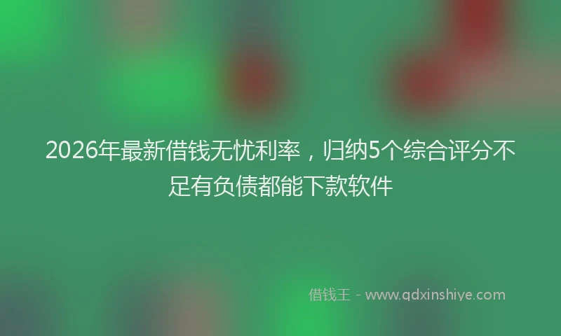 2026年最新借钱无忧利率，归纳5个综合评分不足有负债都能下款软件