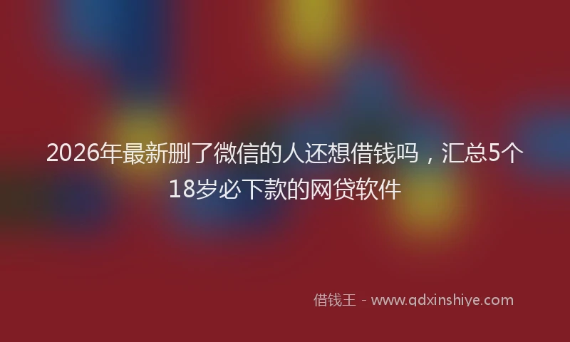 2026年最新删了微信的人还想借钱吗，汇总5个18岁必下款的网贷软件