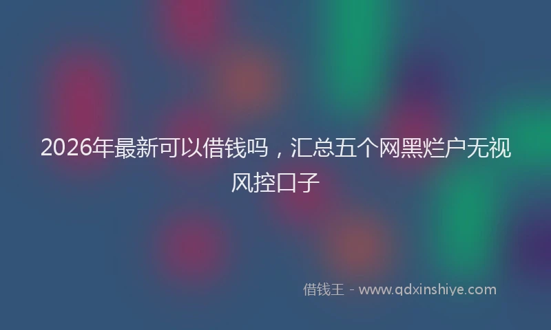 2026年最新可以借钱吗，汇总五个网黑烂户无视风控口子