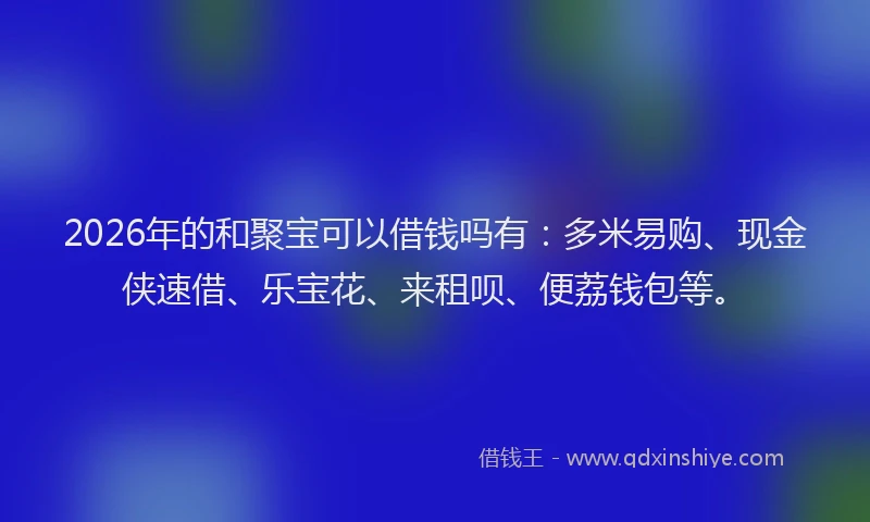 2026年的和聚宝可以借钱吗有：多米易购、现金侠速借、乐宝花、来租呗、便荔钱包等。