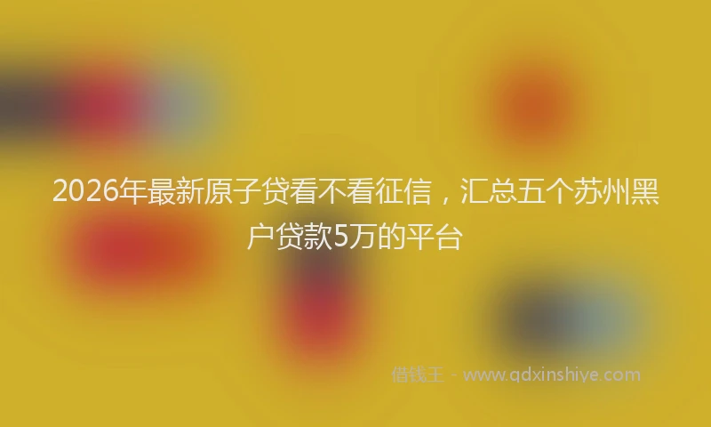 2026年最新原子贷看不看征信，汇总五个苏州黑户贷款5万的平台