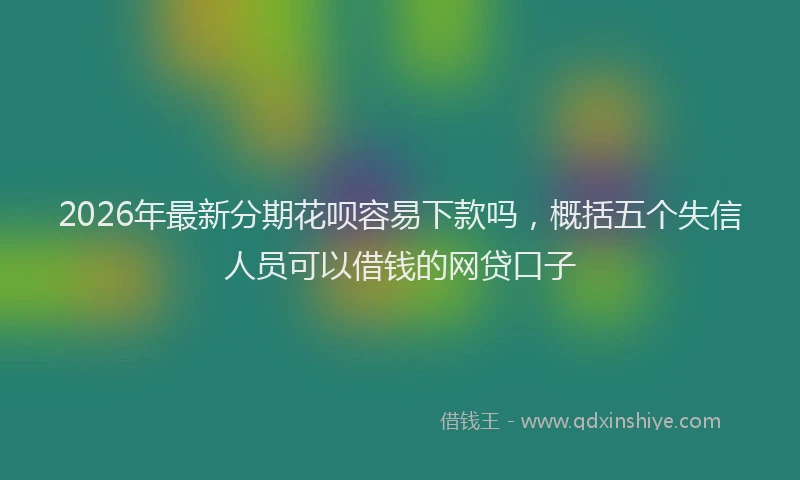 2026年最新分期花呗容易下款吗,概括五个失信人员可以借钱的网贷口子