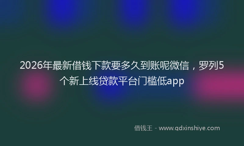 2026年最新借钱下款要多久到账呢微信，罗列5个新上线贷款平台门槛低app