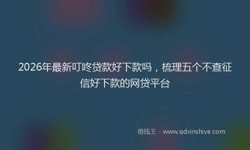 2026年最新叮咚贷款好下款吗，梳理五个不查征信好下款的网贷平台