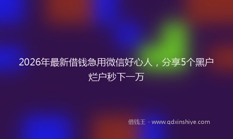 2026年最新借钱急用微信好心人，分享5个黑户烂户秒下一万