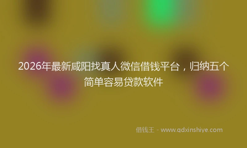 2026年最新咸阳找真人微信借钱平台，归纳五个简单容易贷款软件
