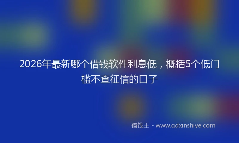 2026年最新哪个借钱软件利息低，概括5个低门槛不查征信的口子