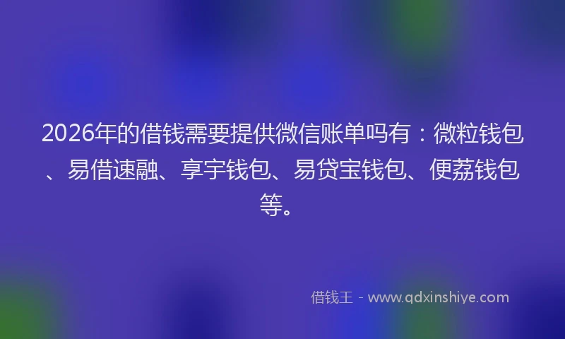 2026年的借钱需要提供微信账单吗有：微粒钱包、易借速融、享宇钱包、易贷宝钱包、便荔钱包等。