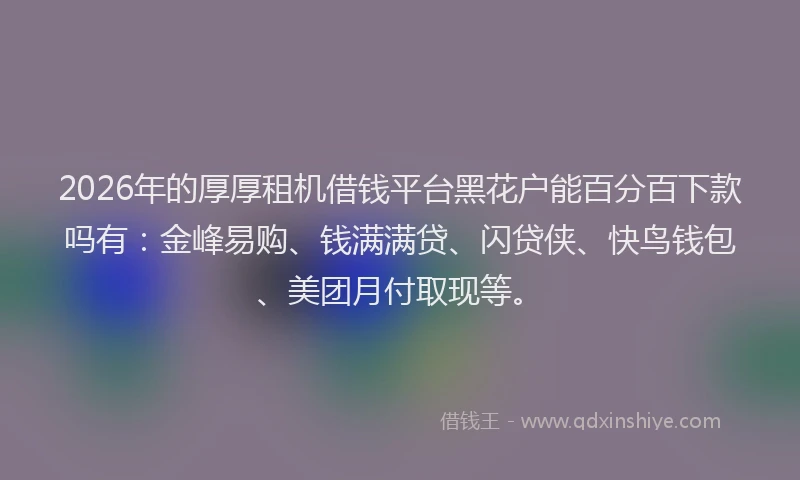 2026年的厚厚租机借钱平台黑花户能百分百下款吗有：金峰易购、钱满满贷、闪贷侠、快鸟钱包、美团月付取现等。