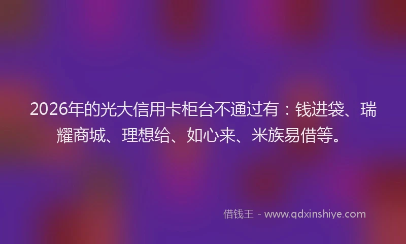 2026年的光大信用卡柜台不通过有:钱进袋、瑞耀商城、理想给、如心来、米族易借等。