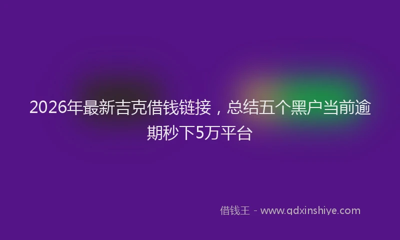 2026年最新吉克借钱链接,总结五个黑户当前逾期秒下5万平台