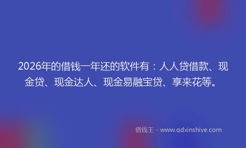2026年的借钱一年还的软件有：人人贷借款、现金贷、现金达人、现金易融宝贷、享来花等。