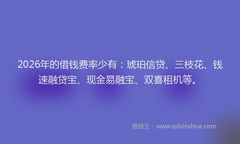 2026年的借钱费率少有：琥珀信贷、三枝花、钱速融贷宝、现金易融宝、双喜租机等。
